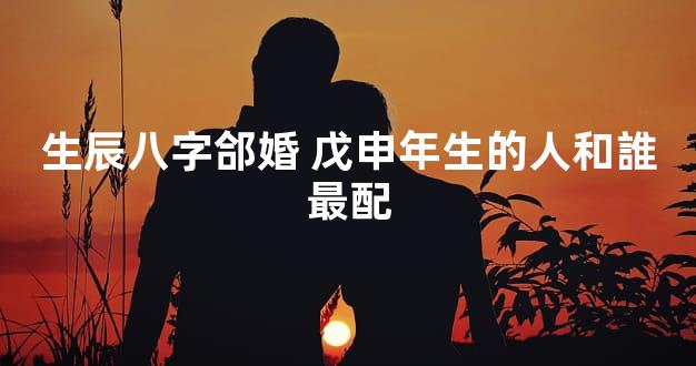 生辰八字郃婚 戊申年生的人和誰最配